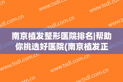 南京植发整形医院排名|帮助你挑选好医院(南京植发正规医院排名)