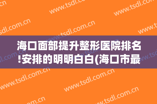 海口面部提升整形医院排名!安排的明明白白(海口市最好整形医院)