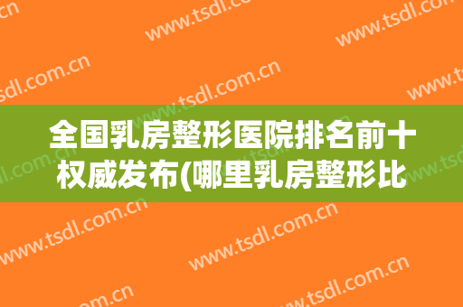 全国乳房整形医院排名前十权威发布(哪里乳房整形比较好)