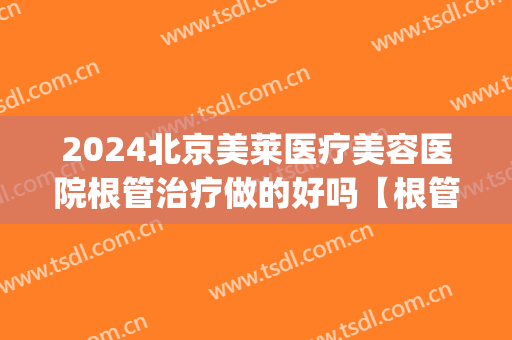 2024北京美莱医疗美容医院根管治疗做的好吗【根管治疗案例分享】(北京能做根管治疗的医院)