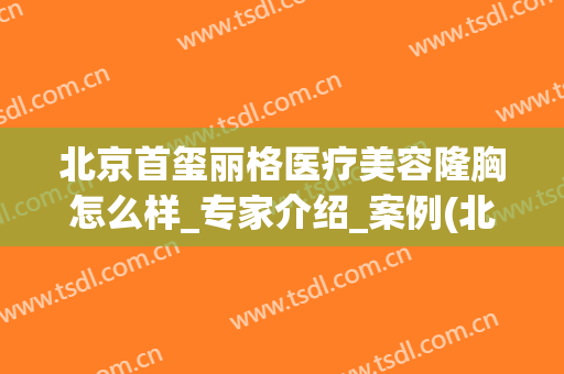 北京首玺丽格医疗美容隆胸怎么样_专家介绍_案例(北京首玺丽格整形医院)