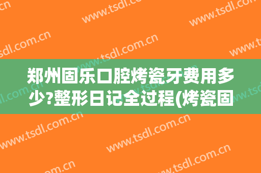 郑州固乐口腔烤瓷牙费用多少?整形日记全过程(烤瓷固定牙多少钱)