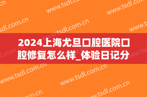 2024上海尤旦口腔医院口腔修复怎么样_体验日记分享(上海尤旦口腔医院怎么样)