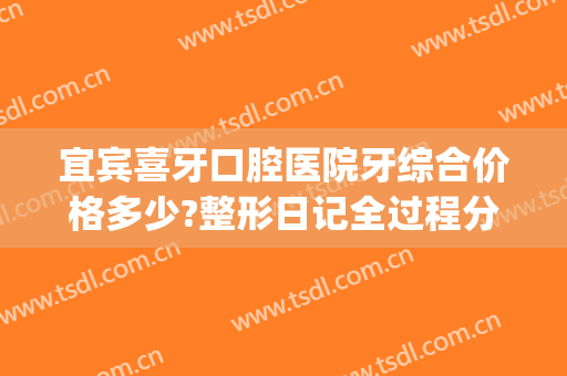 宜宾喜牙口腔医院牙综合价格多少?整形日记全过程分享(宜宾市喜牙口腔)
