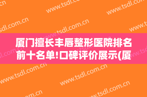 厦门擅长丰唇整形医院排名前十名单!口碑评价展示(厦门唇部整形)