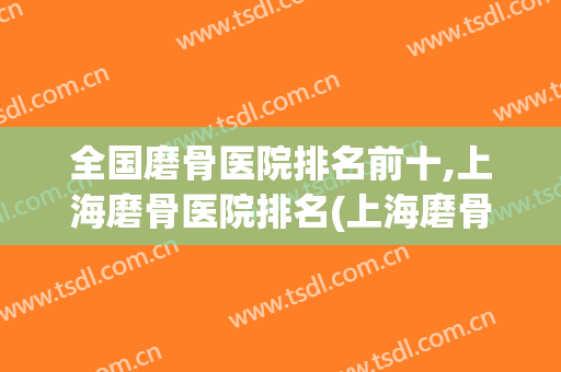 全国磨骨医院排名前十,上海磨骨医院排名(上海磨骨医院排名前三)
