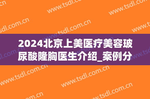 2024北京上美医疗美容玻尿酸隆胸医生介绍_案例分享(北京上美医疗整形)