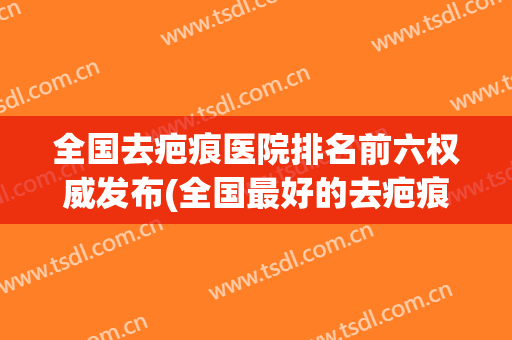 全国去疤痕医院排名前六权威发布(全国最好的去疤痕医院排名)