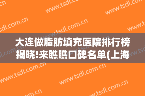大连做脂肪填充医院排行榜揭晓!来瞧瞧口碑名单(上海哪家整形医院脂肪填充好)
