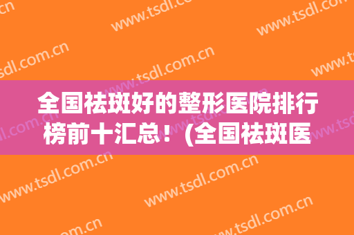 全国祛斑好的整形医院排行榜前十汇总！(全国祛斑医院排名)