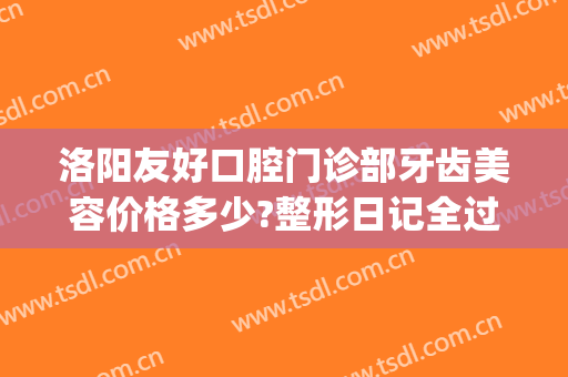 洛阳友好口腔门诊部牙齿美容价格多少?整形日记全过程分享(洛阳好牙医口腔门诊部)