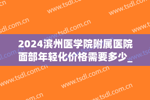 2024滨州医学院附属医院面部年轻化价格需要多少_案例分享