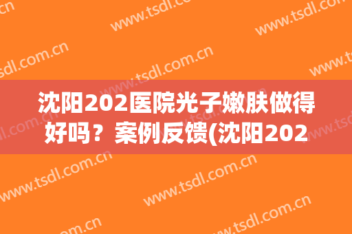 沈阳202医院光子嫩肤做得好吗？案例反馈(沈阳202皮肤科激光贵吗)
