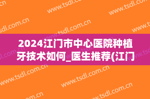 2024江门市中心医院种植牙技术如何_医生推荐(江门中心医院种植牙收费标准)