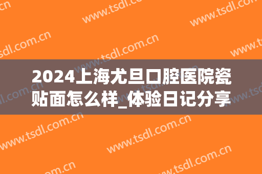 2024上海尤旦口腔医院瓷贴面怎么样_体验日记分享