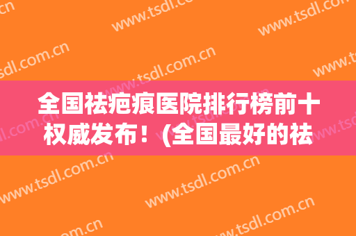 全国祛疤痕医院排行榜前十权威发布！(全国最好的祛疤痕医院)