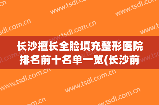 长沙擅长全脸填充整形医院排名前十名单一览(长沙前十整形医院)