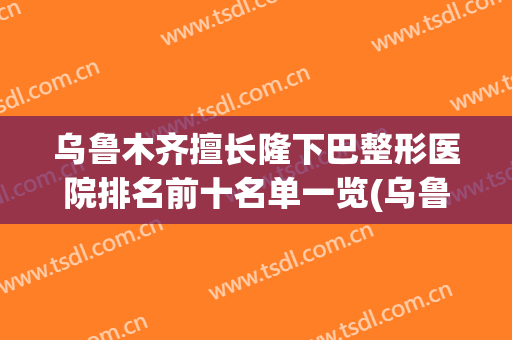 乌鲁木齐擅长隆下巴整形医院排名前十名单一览(乌鲁木齐十大整形医院)