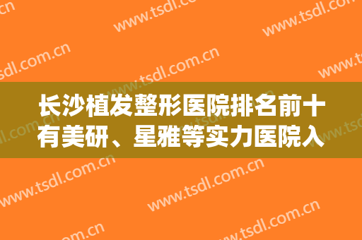 长沙植发整形医院排名前十有美研、星雅等实力医院入围(长沙植发最好的医院是哪家)
