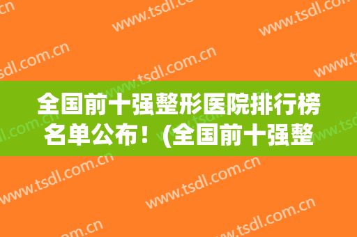 全国前十强整形医院排行榜名单公布！(全国前十强整形医院排行榜名单公布图)