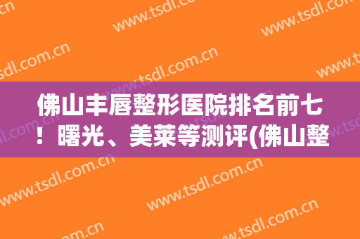 佛山丰唇整形医院排名前七！曙光、美莱等测评(佛山整形医院哪家评分最高可择美来)