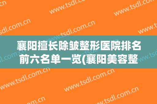襄阳擅长除皱整形医院排名前六名单一览(襄阳美容整形医院)