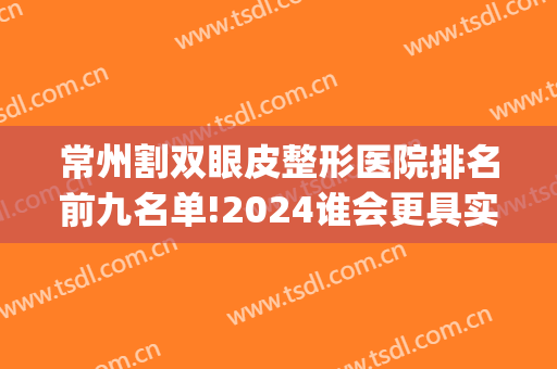 常州割双眼皮整形医院排名前九名单!2024谁会更具实力(常州哪家整形医院做双眼皮好)