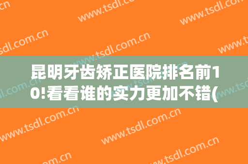 昆明牙齿矫正医院排名前10!看看谁的实力更加不错(昆明哪个医院矫正牙齿最好)