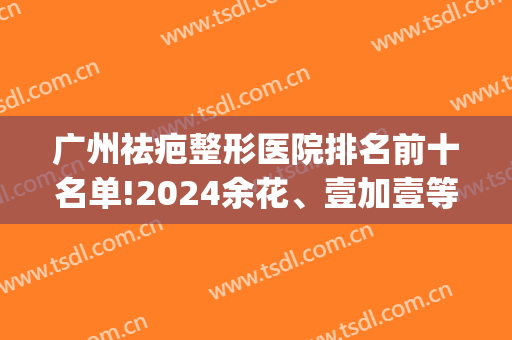 广州祛疤整形医院排名前十名单!2024余花、壹加壹等入围(广州祛疤整容医院排名)