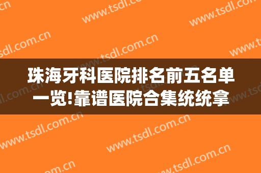珠海牙科医院排名前五名单一览!靠谱医院合集统统拿捏(珠海口腔医院整牙排名)