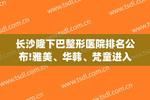长沙隆下巴整形医院排名公布!雅美、华韩、梵童进入前三(长沙星雅整形医院)