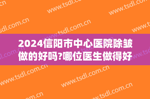 2024信阳市中心医院除皱做的好吗?哪位医生做得好(信阳中心医院整容怎么样)