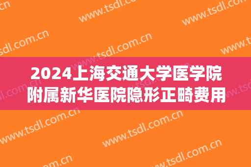 2024上海交通大学医学院附属新华医院隐形正畸费用多少_案例反馈(上海新华医院矫正牙齿费用)