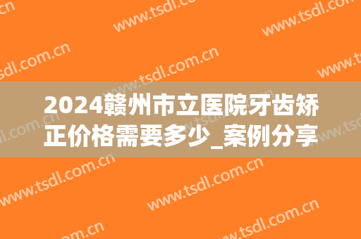 2024赣州市立医院牙齿矫正价格需要多少_案例分享(赣州人民医院矫正牙齿)