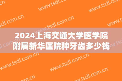 2024上海交通大学医学院附属新华医院种牙齿多少钱_医生推荐(上海新华医院补牙多少钱)