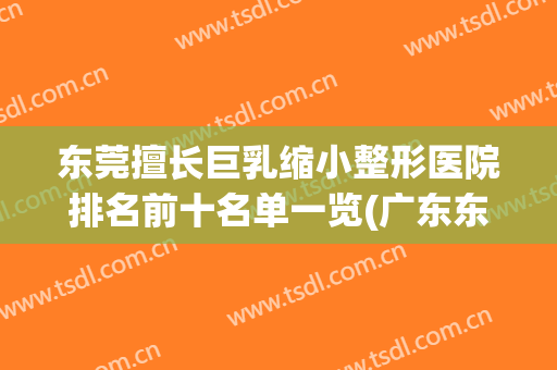 东莞擅长巨乳缩小整形医院排名前十名单一览(广东东莞整形美容医院排行榜)