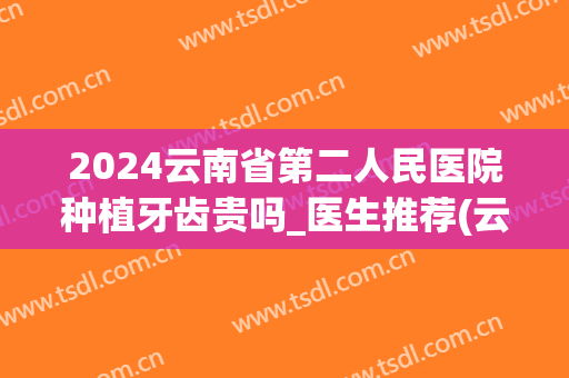 2024云南省第二人民医院种植牙齿贵吗_医生推荐(云南2024种植牙收费价目表)