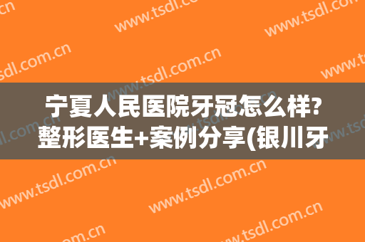 宁夏人民医院牙冠怎么样?整形医生+案例分享(银川牙齿矫正推荐)
