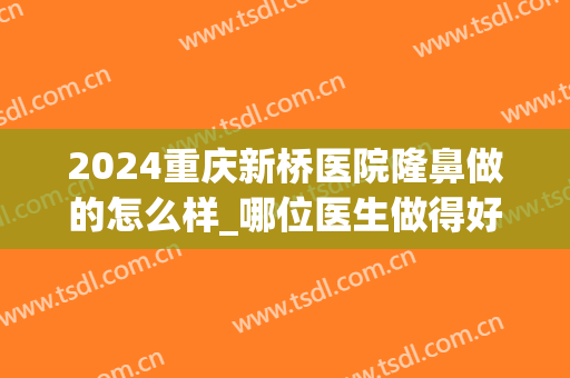 2024重庆新桥医院隆鼻做的怎么样_哪位医生做得好(重庆哪个医院隆鼻好)