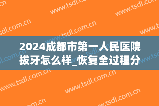 2024成都市第一人民医院拔牙怎么样_恢复全过程分享(成都第一人民医院补牙)