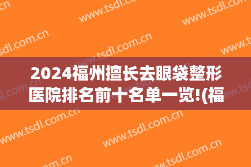 2024福州擅长去眼袋整形医院排名前十名单一览!(福州医科大学附属第一医院整形外科去眼袋找谁比较好)