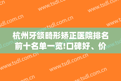 杭州牙颌畸形矫正医院排名前十名单一览!口碑好、价格优惠(杭州牙齿矫正最好的医院)