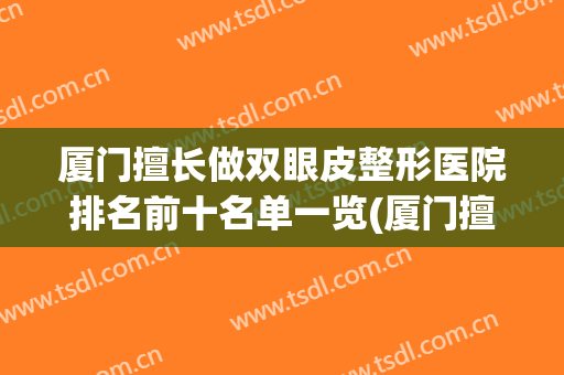 厦门擅长做双眼皮整形医院排名前十名单一览(厦门擅长做双眼皮整形医院排名前十名单一览图)