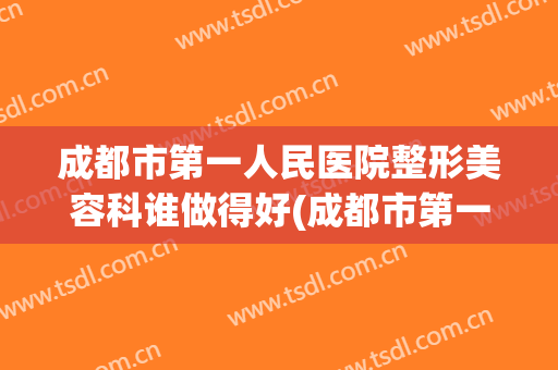 成都市第一人民医院整形美容科谁做得好(成都市第一人民医院整形美容科谁做得好些)