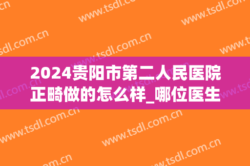 2024贵阳市第二人民医院正畸做的怎么样_哪位医生做得好(贵阳正畸多少钱)