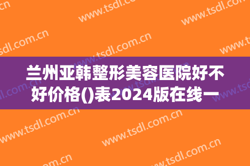 兰州亚韩整形美容医院好不好价格()表2024版在线一览