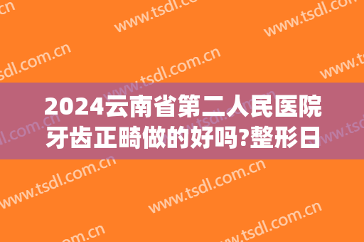2024云南省第二人民医院牙齿正畸做的好吗?整形日记过程分享(昆明三甲医院矫正牙齿)