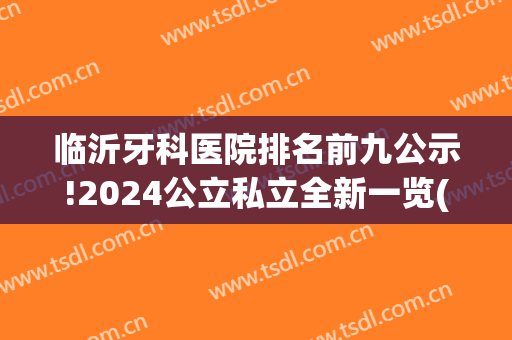临沂牙科医院排名前九公示!2024公立私立全新一览(临沂最好的牙科医院是哪家)