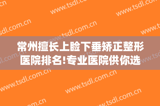 常州擅长上睑下垂矫正整形医院排名!专业医院供你选择(武汉眼睑下垂手术最好的医院美莱整形)