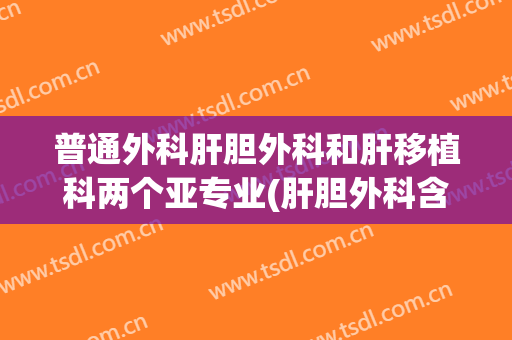 普通外科肝胆外科和肝移植科两个亚专业(肝胆外科含移植外科是什么意思)